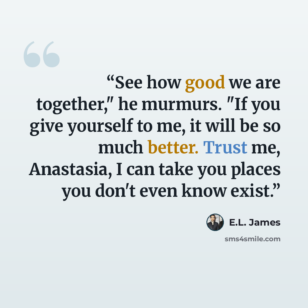 “See how good we are together," he murmurs. "If you give yourself to me, it will be so much better. Trust me, Anastasia, I can take you places you don't even know exist.” quote by E.L. James