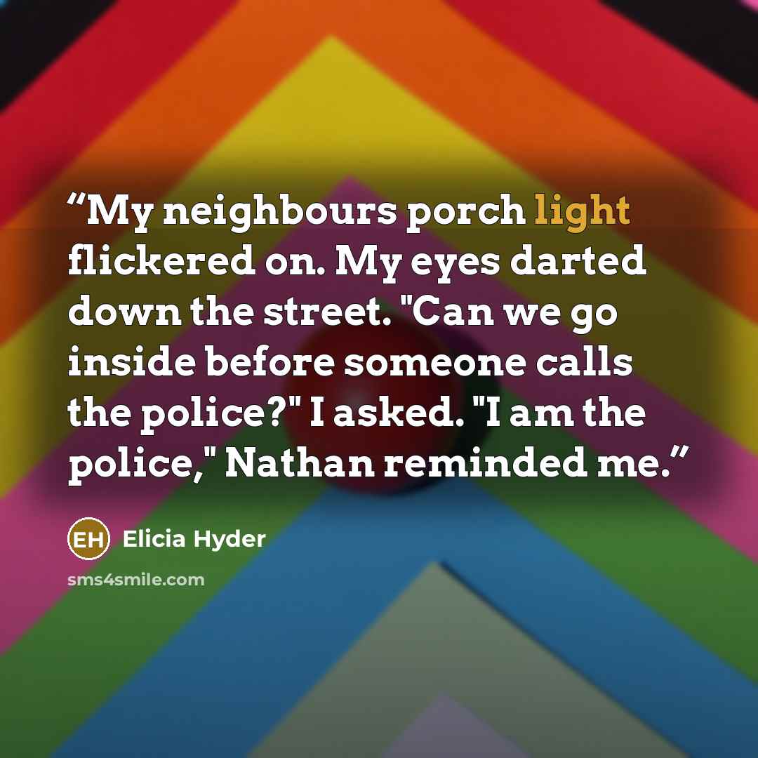 “My neighbours porch light flickered on. My eyes darted down the street. "Can we go inside before someone calls the police?" I asked. "I am the police," Nathan reminded me.” quote by Elicia Hyder