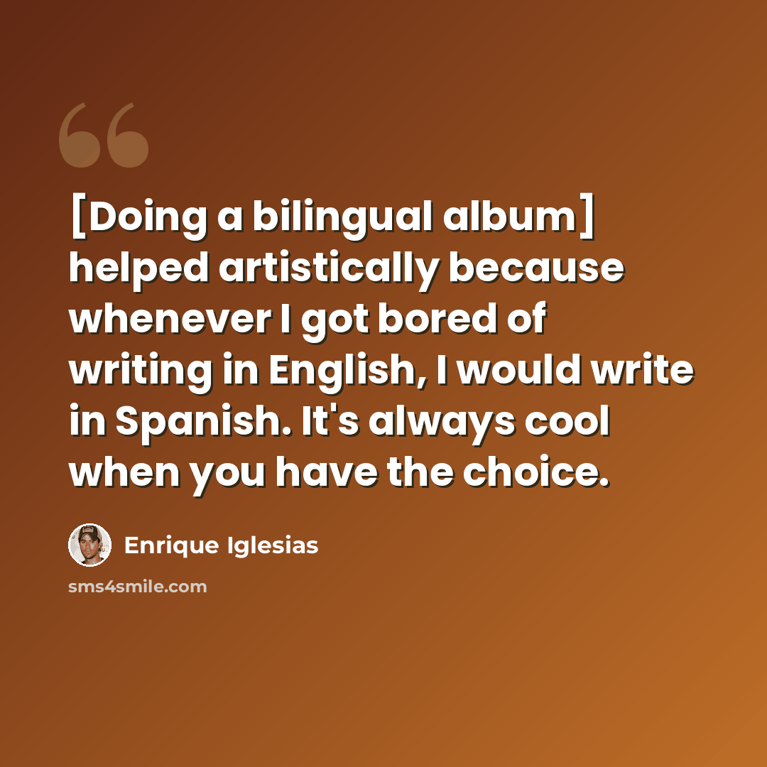 “[Doing a bilingual album] helped artistically because whenever I got bored of writing in English, I would write in Spanish. It's always cool when you have the choice.” quote by Enrique Iglesias