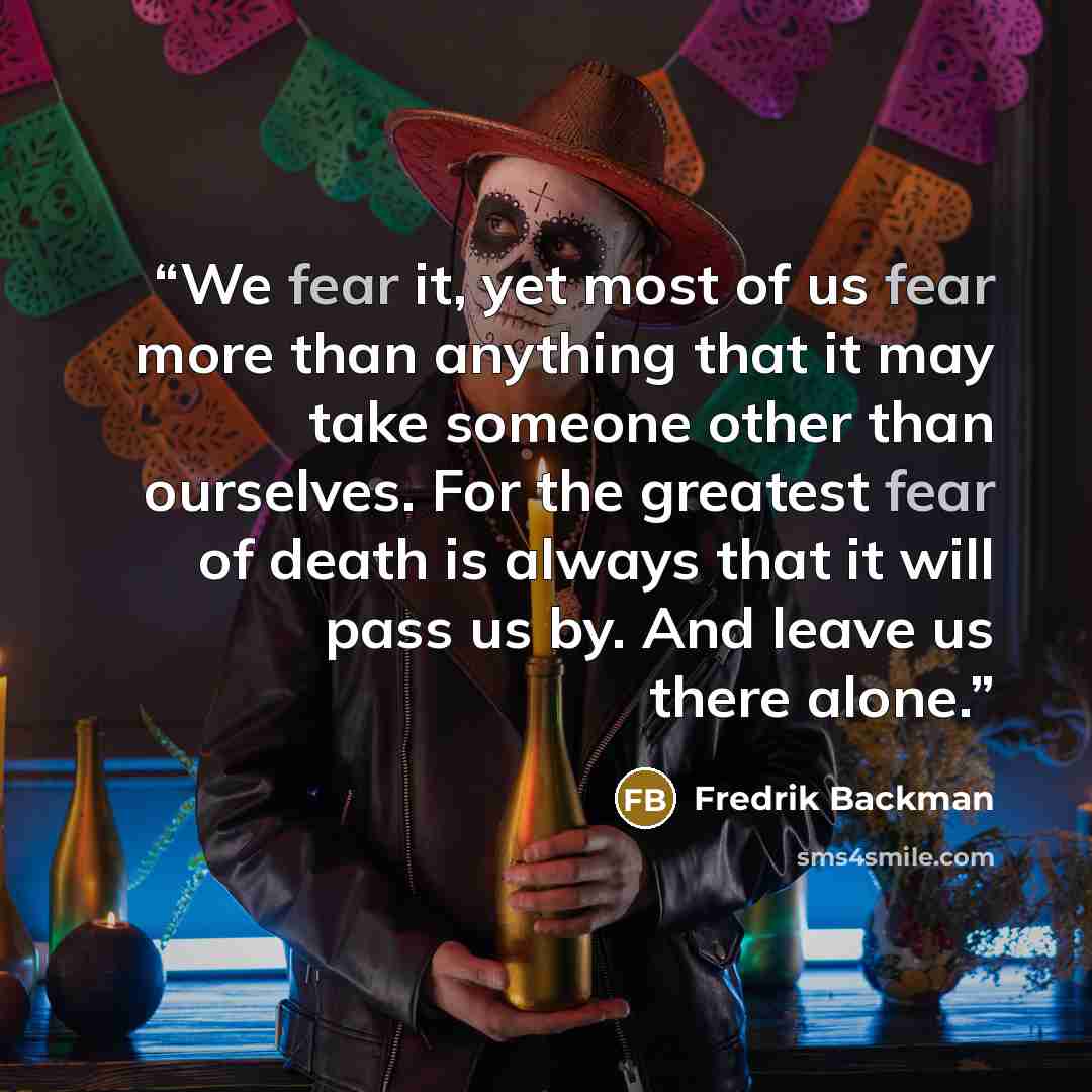 “We fear it, yet most of us fear more than anything that it may take someone other than ourselves. For the greatest fear of death is always that it will pass us by. And leave us there alone.” quote by Fredrik Backman