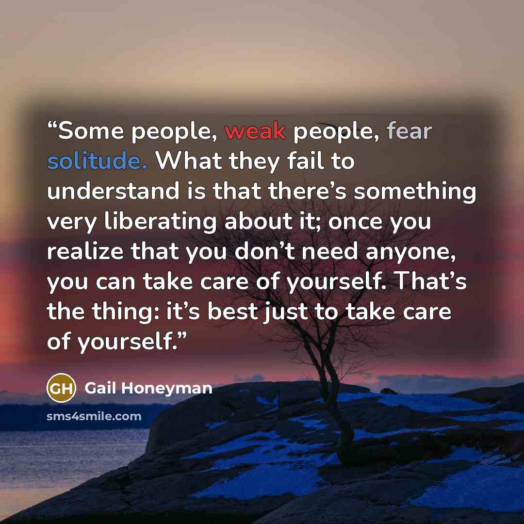 “Some people, weak people, fear solitude. What they fail to understand is that there’s something very liberating about it; once you realize that you don’t need anyone, you can take care of yourself. That’s the thing: it’s best just to take care of yourself.” quote by Gail Honeyman