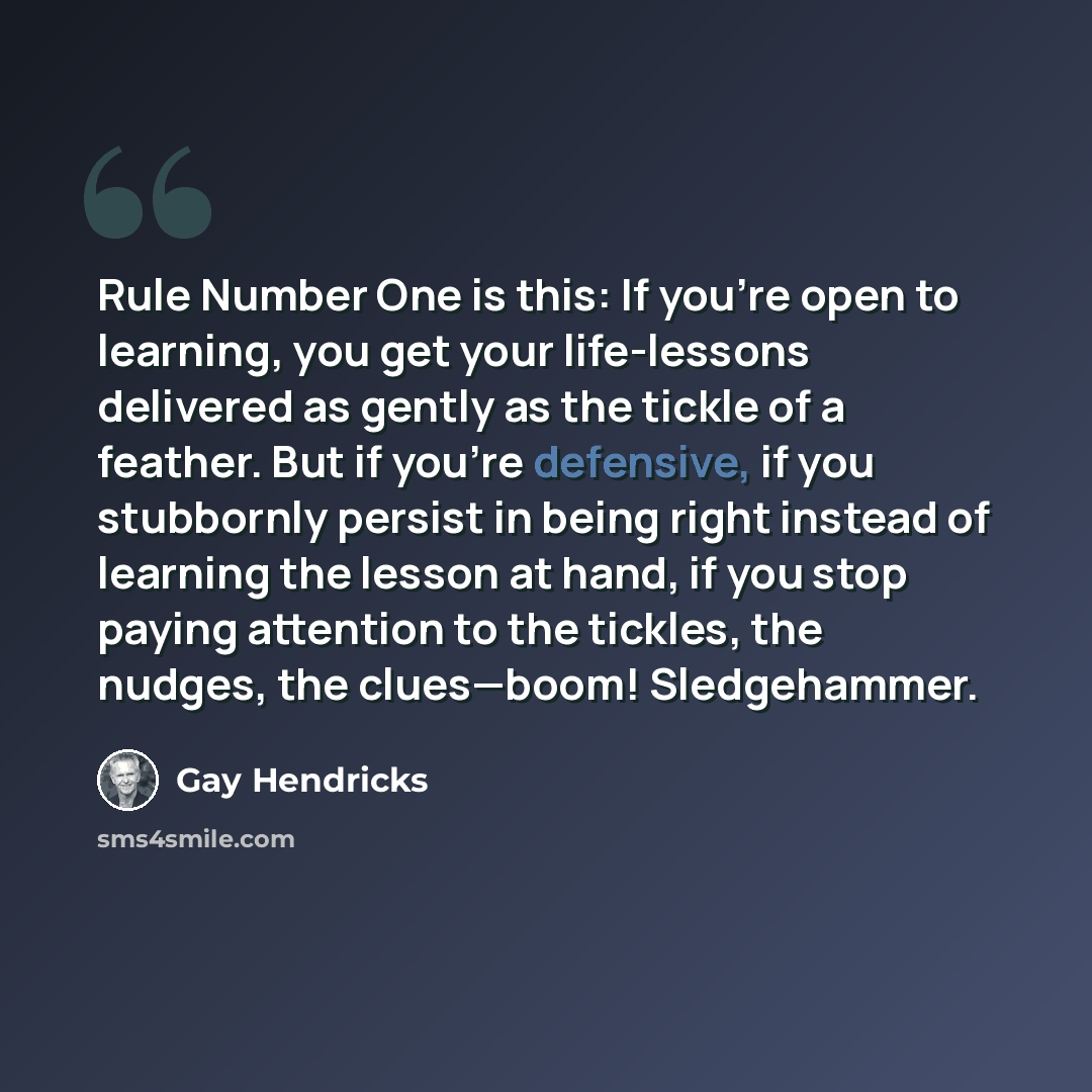 “Rule Number One is this: If you’re open to learning, you get your life-lessons delivered as gently as the tickle of a feather. But if you’re defensive, if you stubbornly persist in being right instead of learning the lesson at hand, if you stop paying attention to the tickles, the nudges, the…” quote by Gay Hendricks