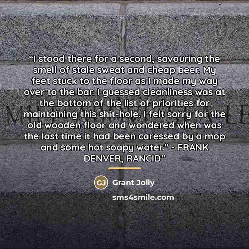 “I stood there for a second, savouring the smell of stale sweat and cheap beer. My feet stuck to the floor as I made my way over to the bar. I guessed cleanliness was at the bottom of the list of priorities for maintaining this shit-hole. I felt sorry for the old wooden floor and wondered when was…” quote by Grant Jolly