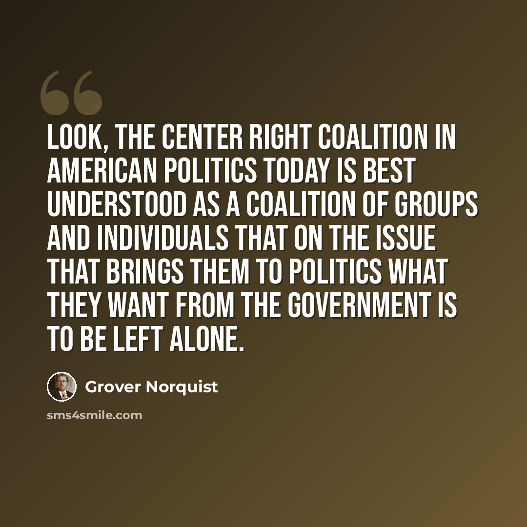 “Look, the center right coalition in American politics today is best understood as a coalition of groups and individuals that on the issue that brings them to politics what they want from the government is to be left alone.” quote by Grover Norquist