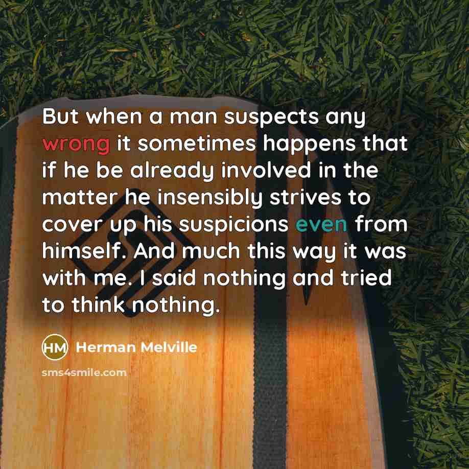 “But when a man suspects any wrong it sometimes happens that if he be already involved in the matter he insensibly strives to cover up his suspicions even from himself. And much this way it was with me. I said nothing and tried to think nothing.” quote by Herman Melville
