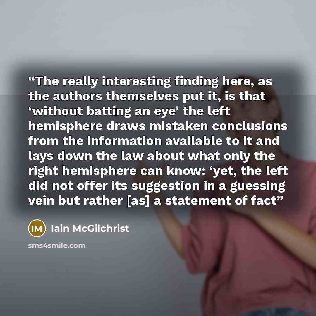 “The really interesting finding here, as the authors themselves put it, is that ‘without batting an eye’ the left hemisphere draws mistaken conclusions from the information available to it and lays down the law about what only the right hemisphere can know: ‘yet, the left did not offer its…” quote by Iain McGilchrist