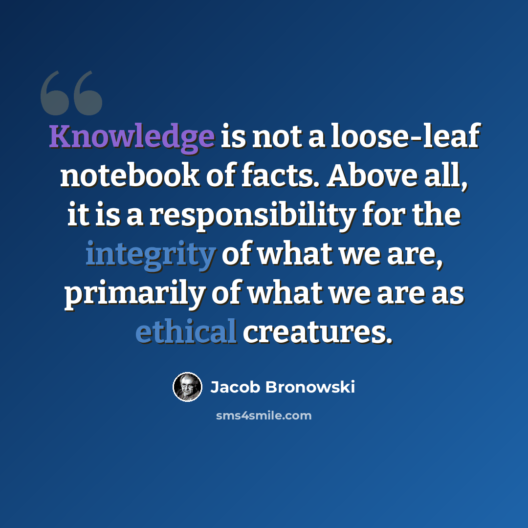 “Knowledge is not a loose-leaf notebook of facts. Above all, it is a responsibility for the integrity of what we are, primarily of what we are as ethical creatures.” quote by Jacob Bronowski