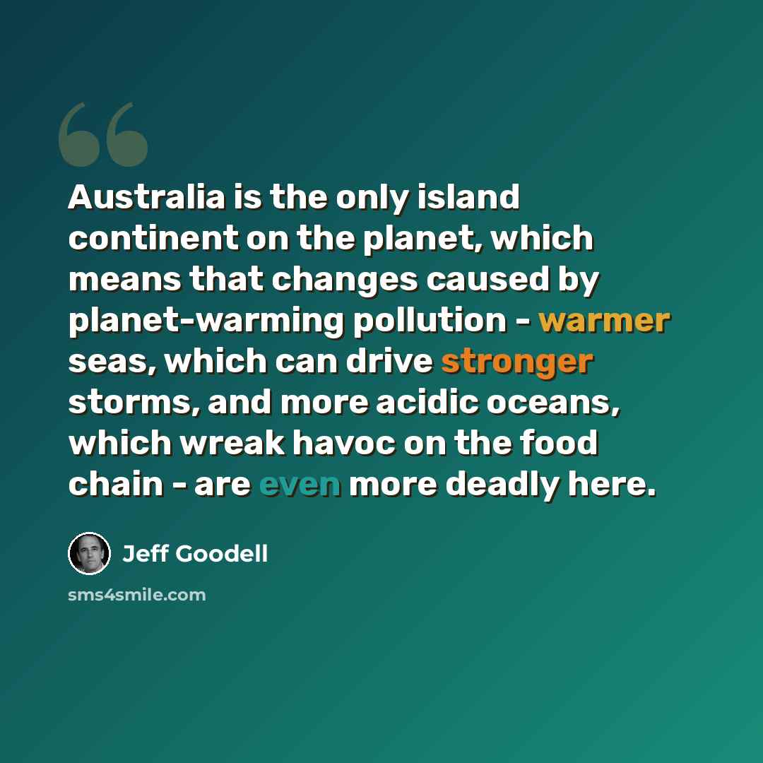“Australia is the only island continent on the planet, which means that changes caused by planet-warming pollution - warmer seas, which can drive stronger storms, and more acidic oceans, which wreak havoc on the food chain - are even more deadly here.” quote by Jeff Goodell