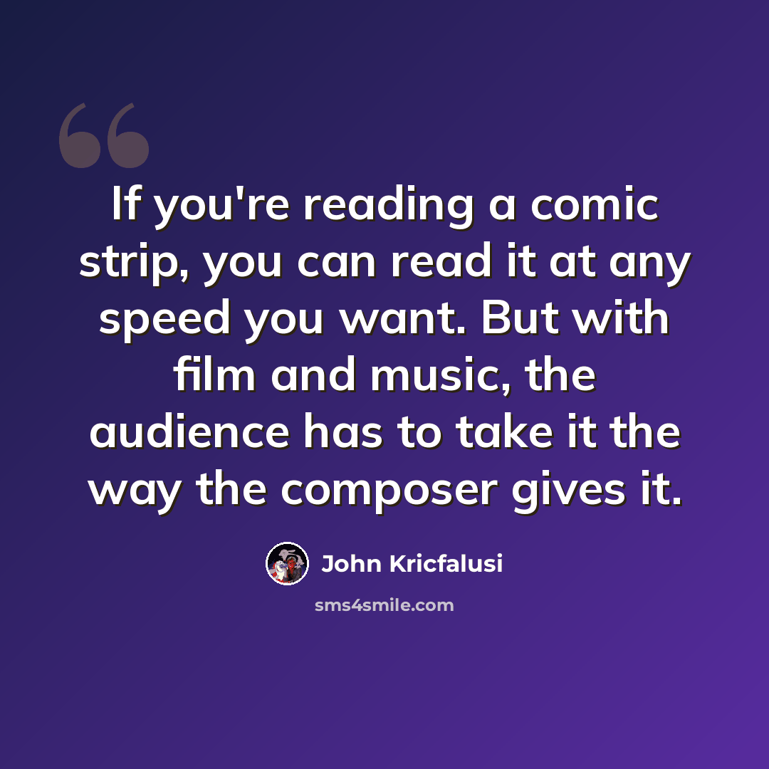 “If you're reading a comic strip, you can read it at any speed you want. But with film and music, the audience has to take it the way the composer gives it.” quote by John Kricfalusi