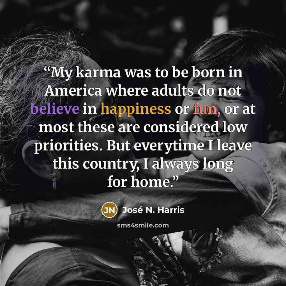 “My karma was to be born in America where adults do not believe in happiness or fun, or at most these are considered low priorities. But everytime I leave this country, I always long for home.” quote by José N. Harris