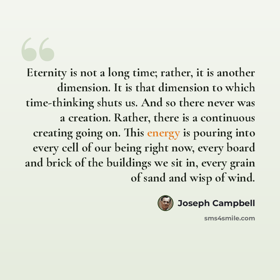 “Eternity is not a long time; rather, it is another dimension. It is that dimension to which time-thinking shuts us. And so there never was a creation. Rather, there is a continuous creating going on. This energy is pouring into every cell of our being right now, every board and brick of the…” quote by Joseph Campbell