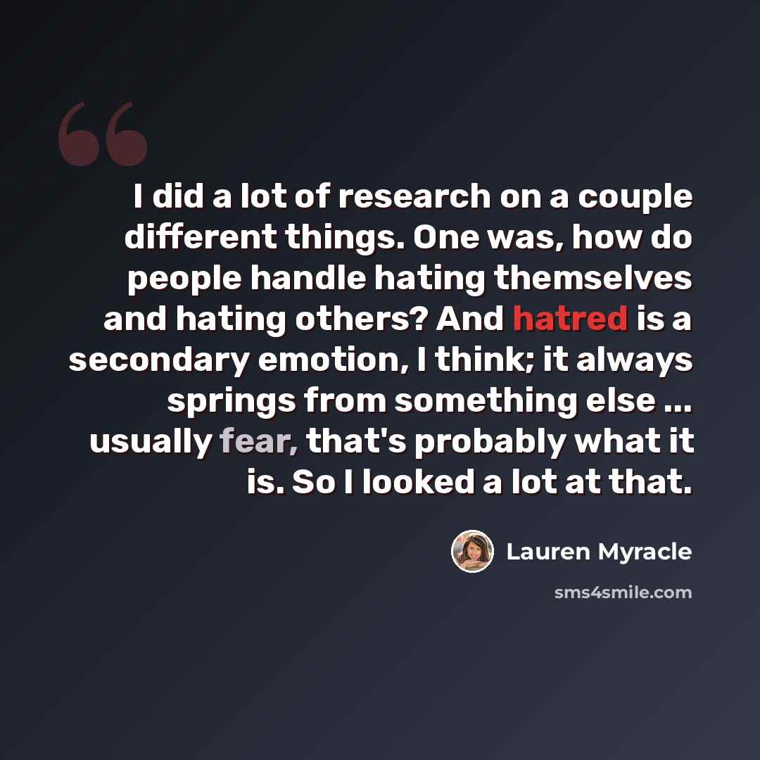 “I did a lot of research on a couple different things. One was, how do people handle hating themselves and hating others? And hatred is a secondary emotion, I think; it always springs from something else ... usually fear, that's probably what it is. So I looked a lot at that.” quote by Lauren Myracle