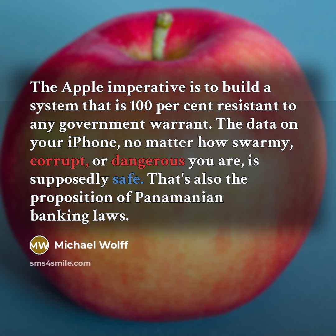 “The Apple imperative is to build a system that is 100 per cent resistant to any government warrant. The data on your iPhone, no matter how swarmy, corrupt, or dangerous you are, is supposedly safe. That's also the proposition of Panamanian banking laws.” quote by Michael Wolff
