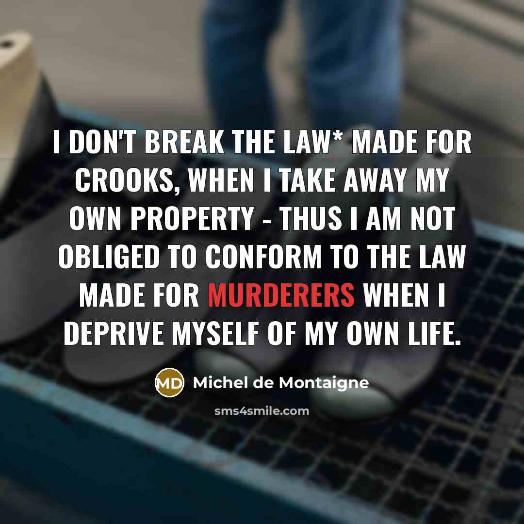“I don't break the law* made for crooks, when I take away my own property - thus I am not obliged to conform to the law made for murderers when I deprive myself of my own life.” quote by Michel de Montaigne