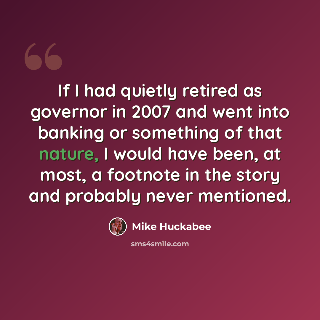 “If I had quietly retired as governor in 2007 and went into banking or something of that nature, I would have been, at most, a footnote in the story and probably never mentioned.” quote by Mike Huckabee