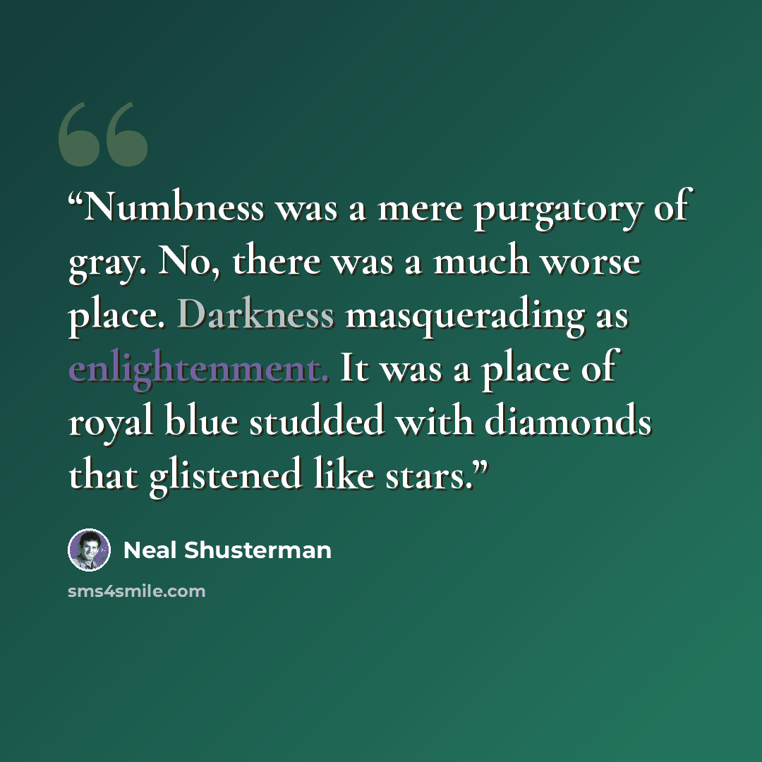 “Numbness was a mere purgatory of gray. No, there was a much worse place. Darkness masquerading as enlightenment. It was a place of royal blue studded with diamonds that glistened like stars.” quote by Neal Shusterman