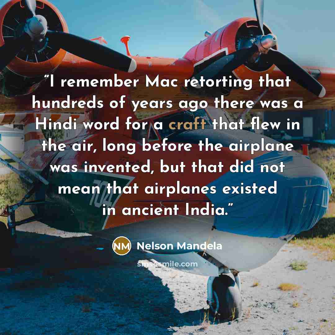 “I remember Mac retorting that hundreds of years ago there was a Hindi word for a craft that flew in the air, long before the airplane was invented, but that did not mean that airplanes existed in ancient India.” quote by Nelson Mandela