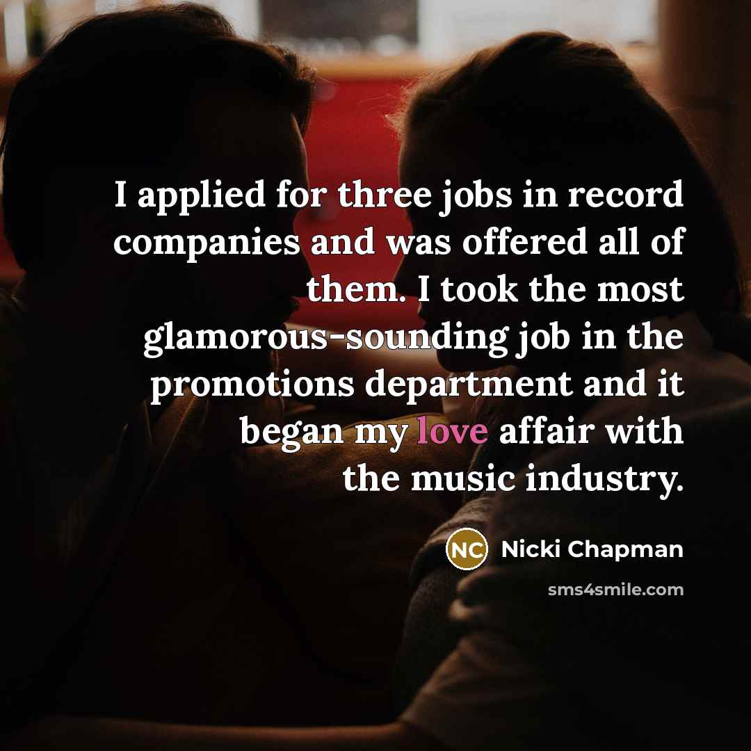 “I applied for three jobs in record companies and was offered all of them. I took the most glamorous-sounding job in the promotions department and it began my love affair with the music industry.” quote by Nicki Chapman