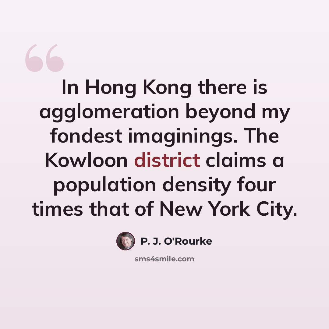 “In Hong Kong there is agglomeration beyond my fondest imaginings. The Kowloon district claims a population density four times that of New York City.” quote by P. J. O'Rourke
