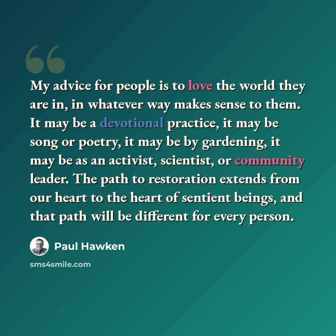 “My advice for people is to love the world they are in, in whatever way makes sense to them. It may be a devotional practice, it may be song or poetry, it may be by gardening, it may be as an activist, scientist, or community leader. The path to restoration extends from our heart to the heart of…” quote by Paul Hawken