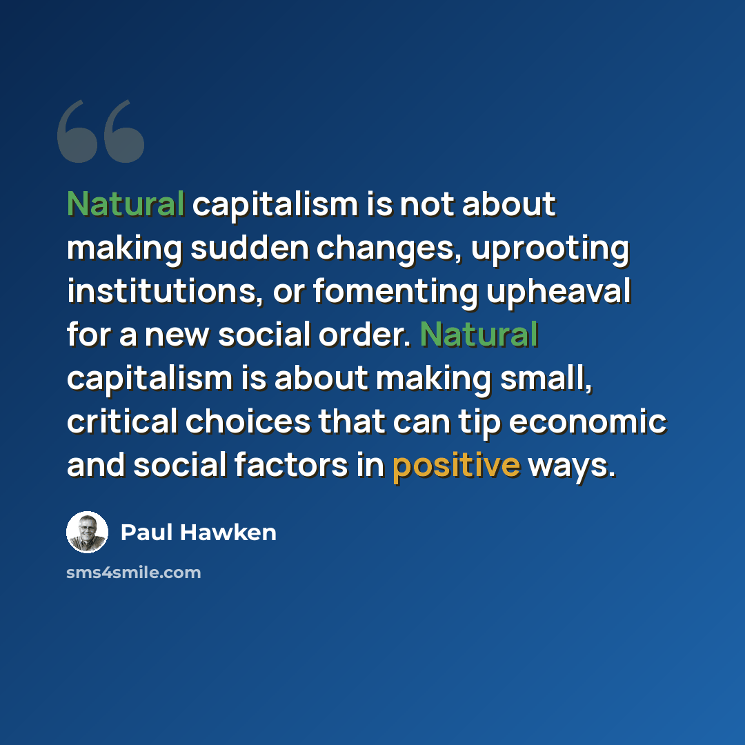 “Natural capitalism is not about making sudden changes, uprooting institutions, or fomenting upheaval for a new social order. Natural capitalism is about making small, critical choices that can tip economic and social factors in positive ways.” quote by Paul Hawken