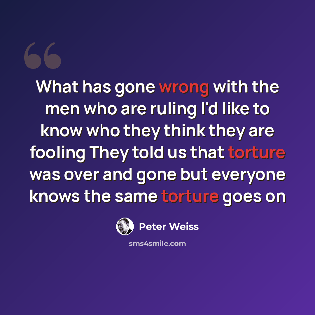 “What has gone wrong with the men who are ruling I'd like to know who they think they are fooling They told us that torture was over and gone but everyone knows the same torture goes on” quote by Peter Weiss