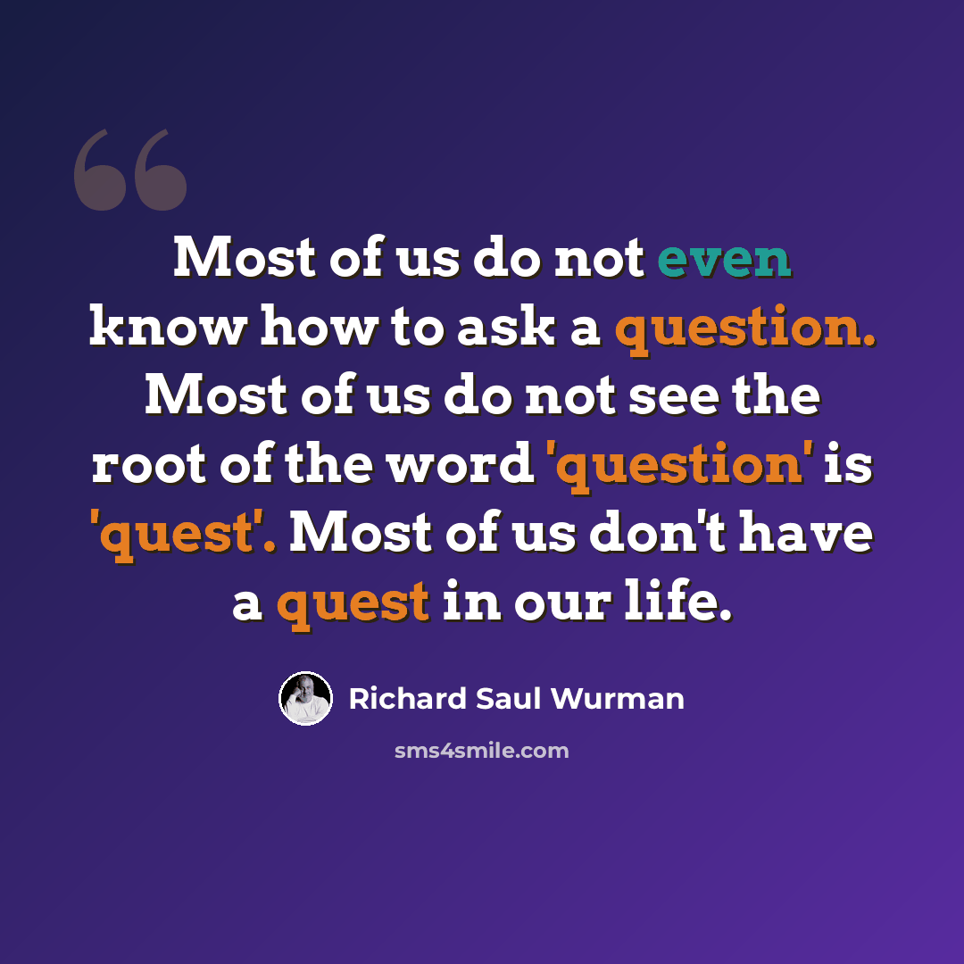 “Most of us do not even know how to ask a question. Most of us do not see the root of the word 'question' is 'quest'. Most of us don't have a quest in our life.” quote by Richard Saul Wurman