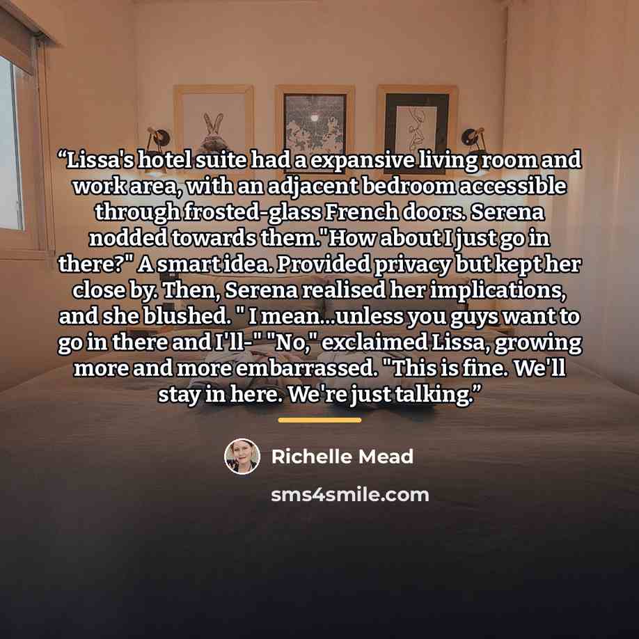 “Lissa's hotel suite had a expansive living room and work area, with an adjacent bedroom accessible through frosted-glass French doors. Serena nodded towards them."How about I just go in there?" A smart idea. Provided privacy but kept her close by. Then, Serena realised her implications, and she…” quote by Richelle Mead