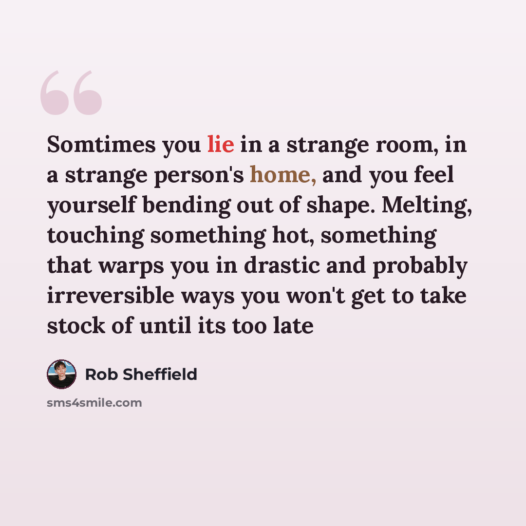 “Somtimes you lie in a strange room, in a strange person's home, and you feel yourself bending out of shape. Melting, touching something hot, something that warps you in drastic and probably irreversible ways you won't get to take stock of until its too late” quote by Rob Sheffield