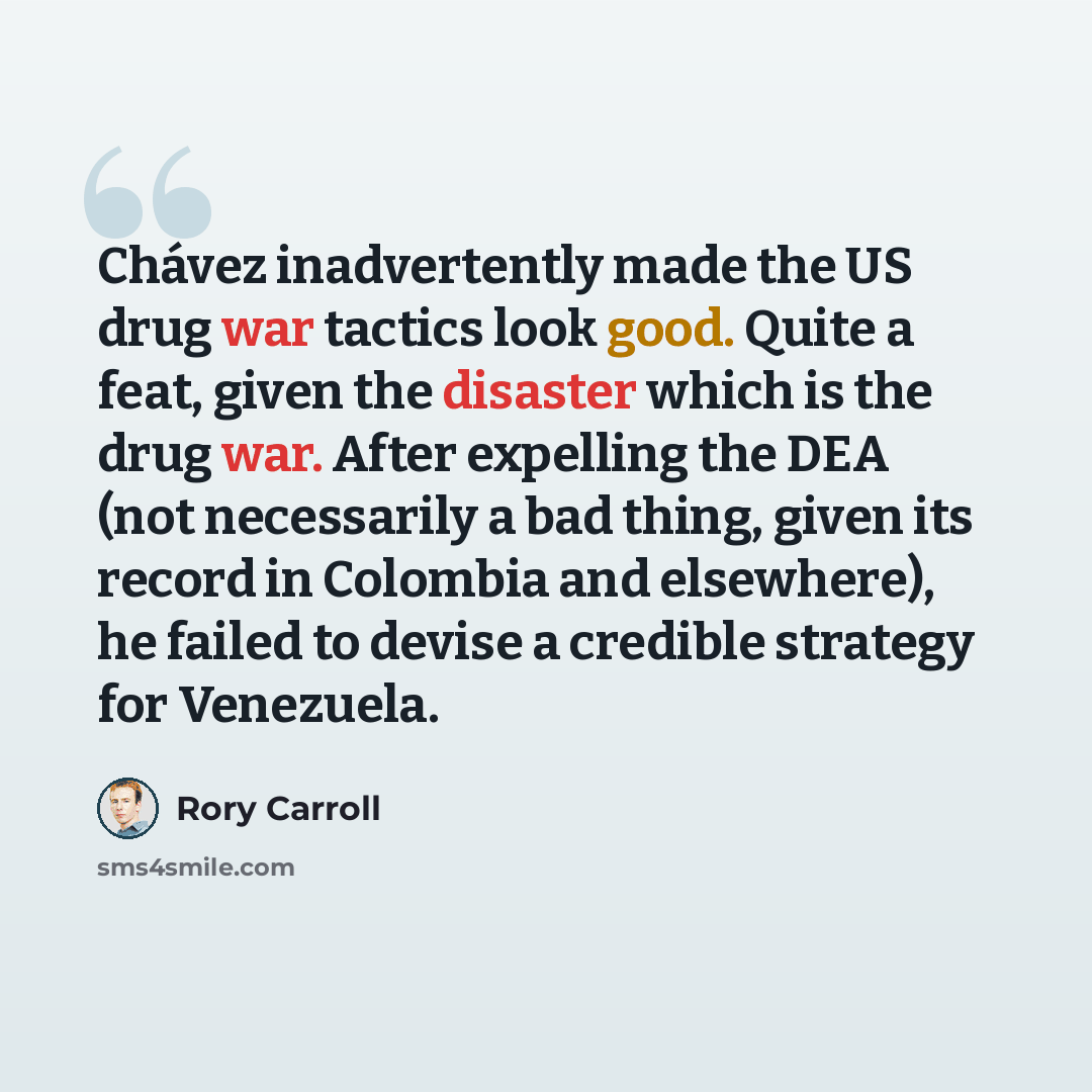 “Chávez inadvertently made the US drug war tactics look good. Quite a feat, given the disaster which is the drug war. After expelling the DEA (not necessarily a bad thing, given its record in Colombia and elsewhere), he failed to devise a credible strategy for Venezuela.” quote by Rory Carroll