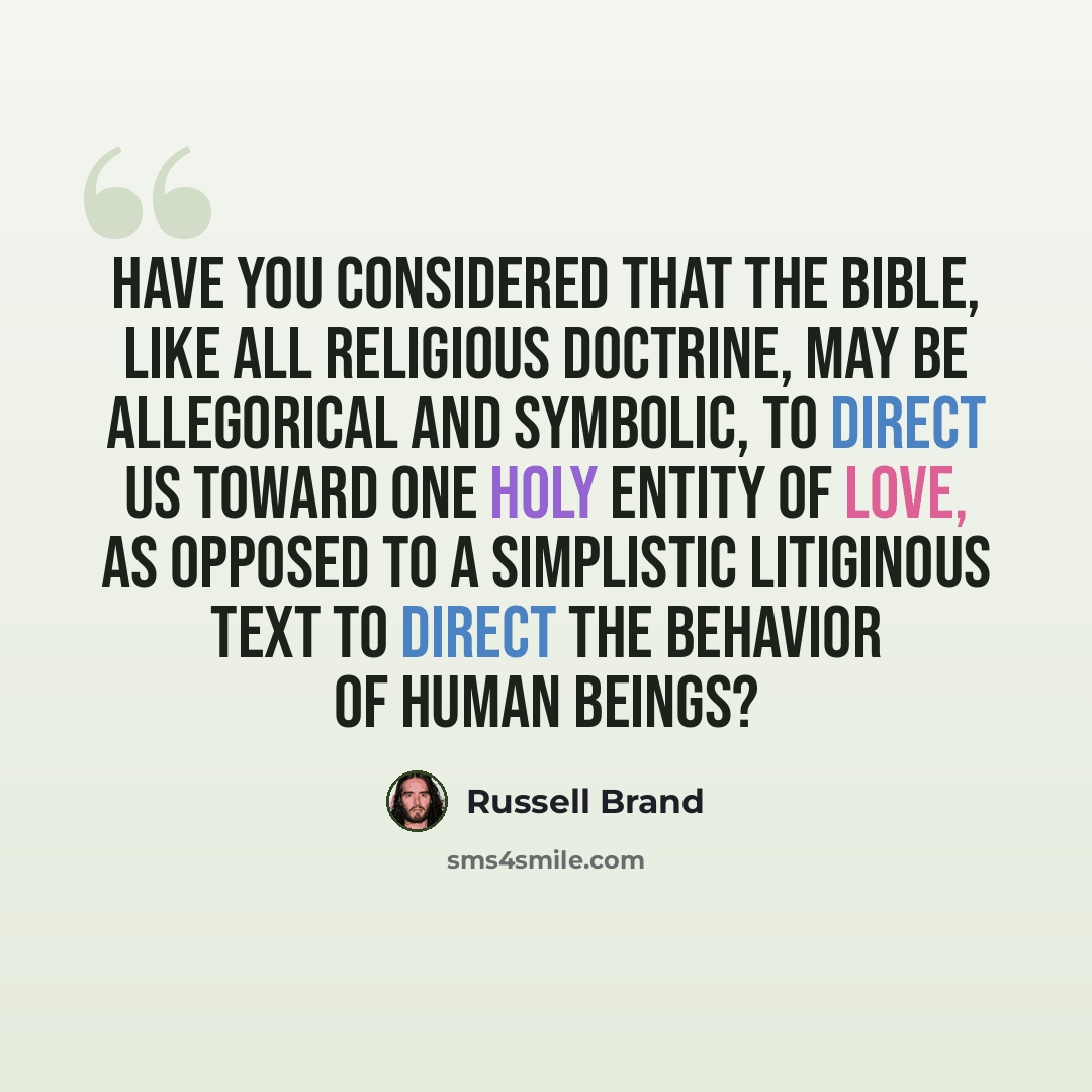 “Have you considered that the Bible, like all religious doctrine, may be allegorical and symbolic, to direct us toward one holy entity of love, as opposed to a simplistic litiginous text to direct the behavior of human beings?” quote by Russell Brand