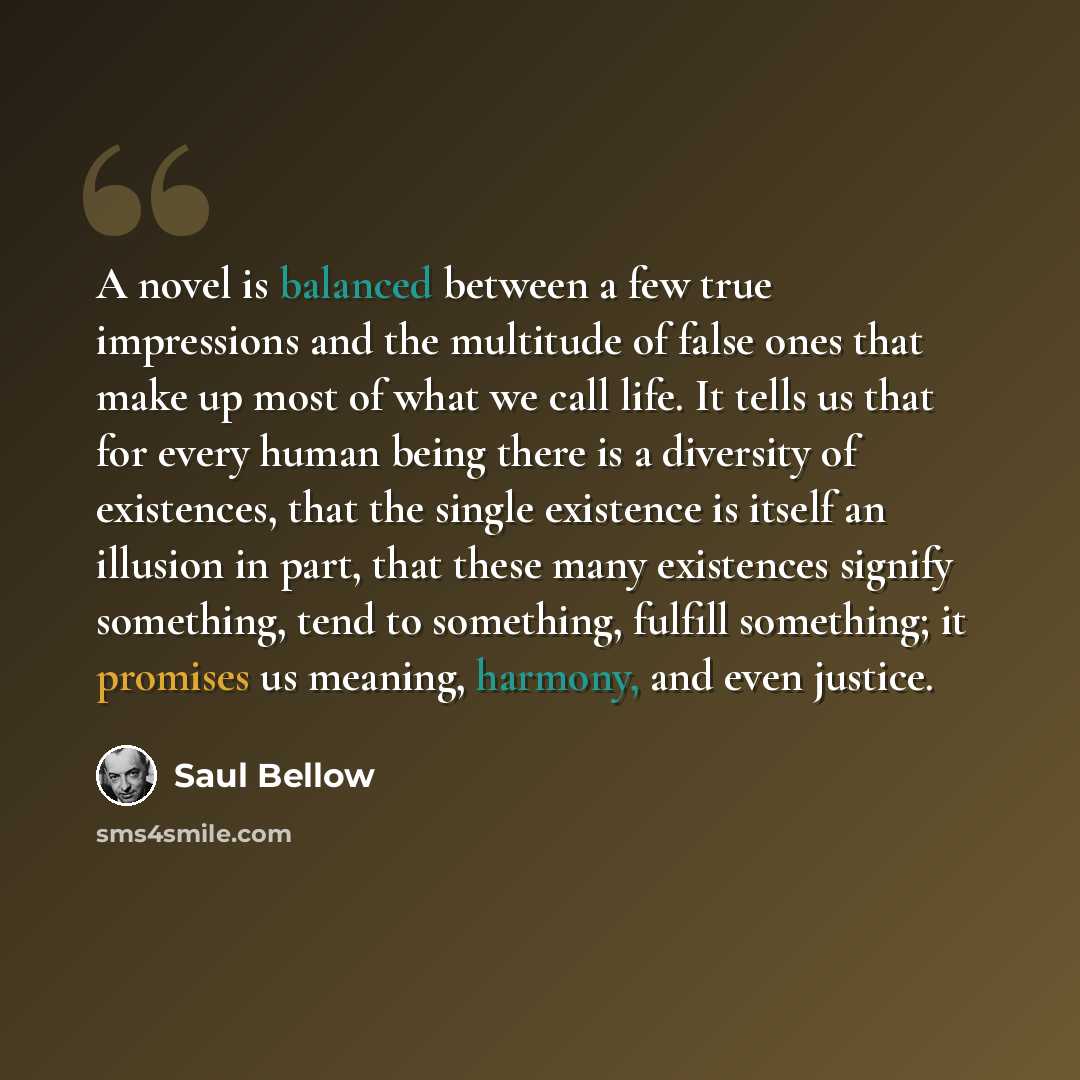 “A novel is balanced between a few true impressions and the multitude of false ones that make up most of what we call life. It tells us that for every human being there is a diversity of existences, that the single existence is itself an illusion in part, that these many existences signify…” quote by Saul Bellow