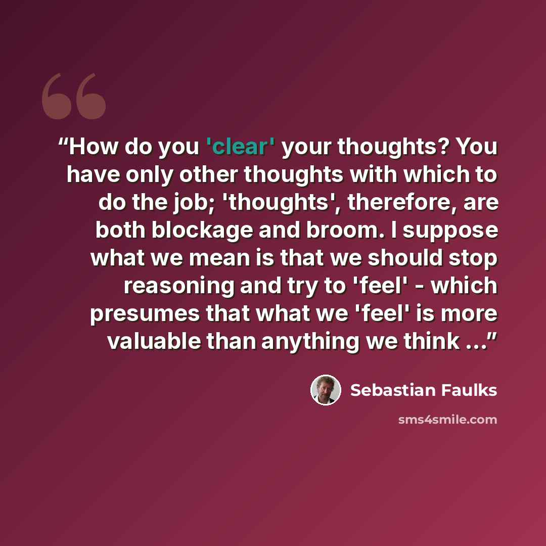 “How do you 'clear' your thoughts? You have only other thoughts with which to do the job; 'thoughts', therefore, are both blockage and broom. I suppose what we mean is that we should stop reasoning and try to 'feel' - which presumes that what we 'feel' is more valuable than anything we think ...” quote by Sebastian Faulks