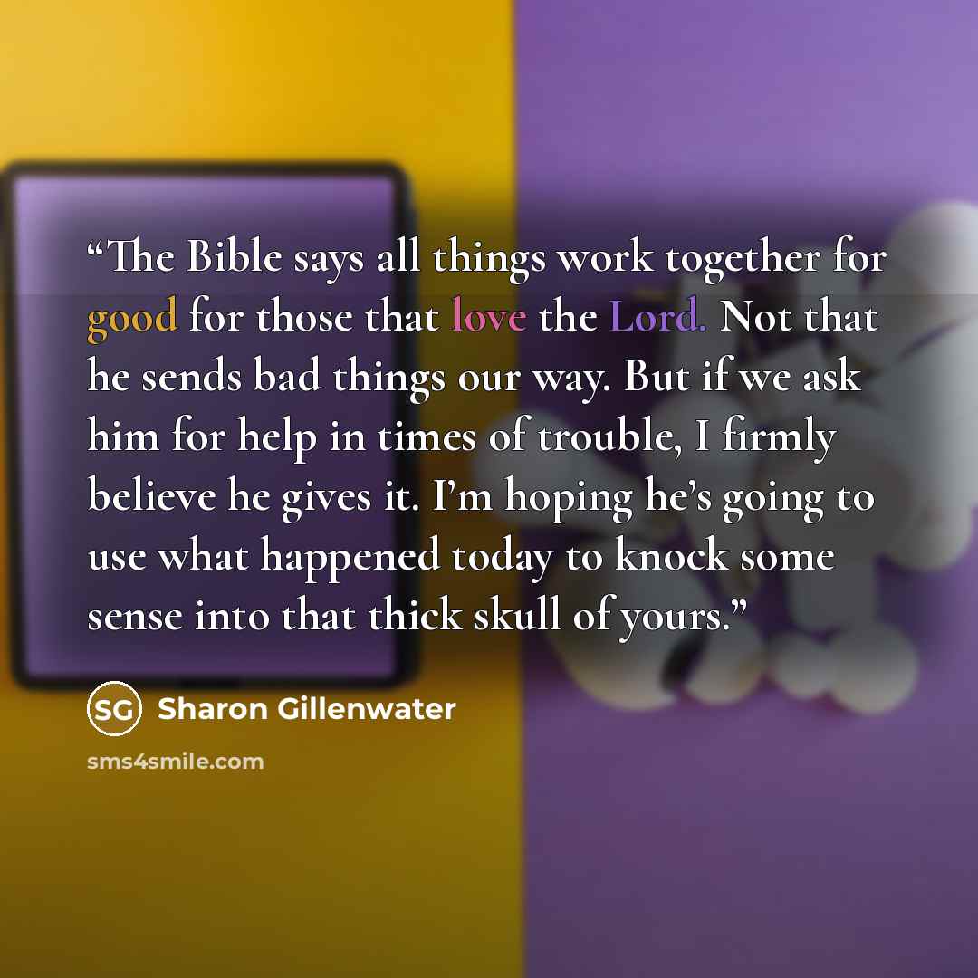 “The Bible says all things work together for good for those that love the Lord. Not that he sends bad things our way. But if we ask him for help in times of trouble, I firmly believe he gives it. I’m hoping he’s going to use what happened today to knock some sense into that thick skull of yours.” quote by Sharon Gillenwater
