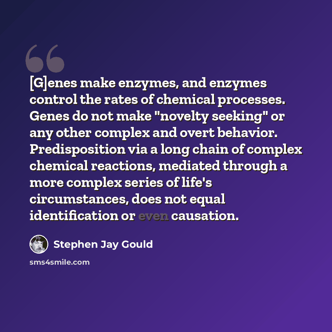“[G]enes make enzymes, and enzymes control the rates of chemical processes. Genes do not make "novelty seeking" or any other complex and overt behavior. Predisposition via a long chain of complex chemical reactions, mediated through a more complex series of life's circumstances, does not equal…” quote by Stephen Jay Gould