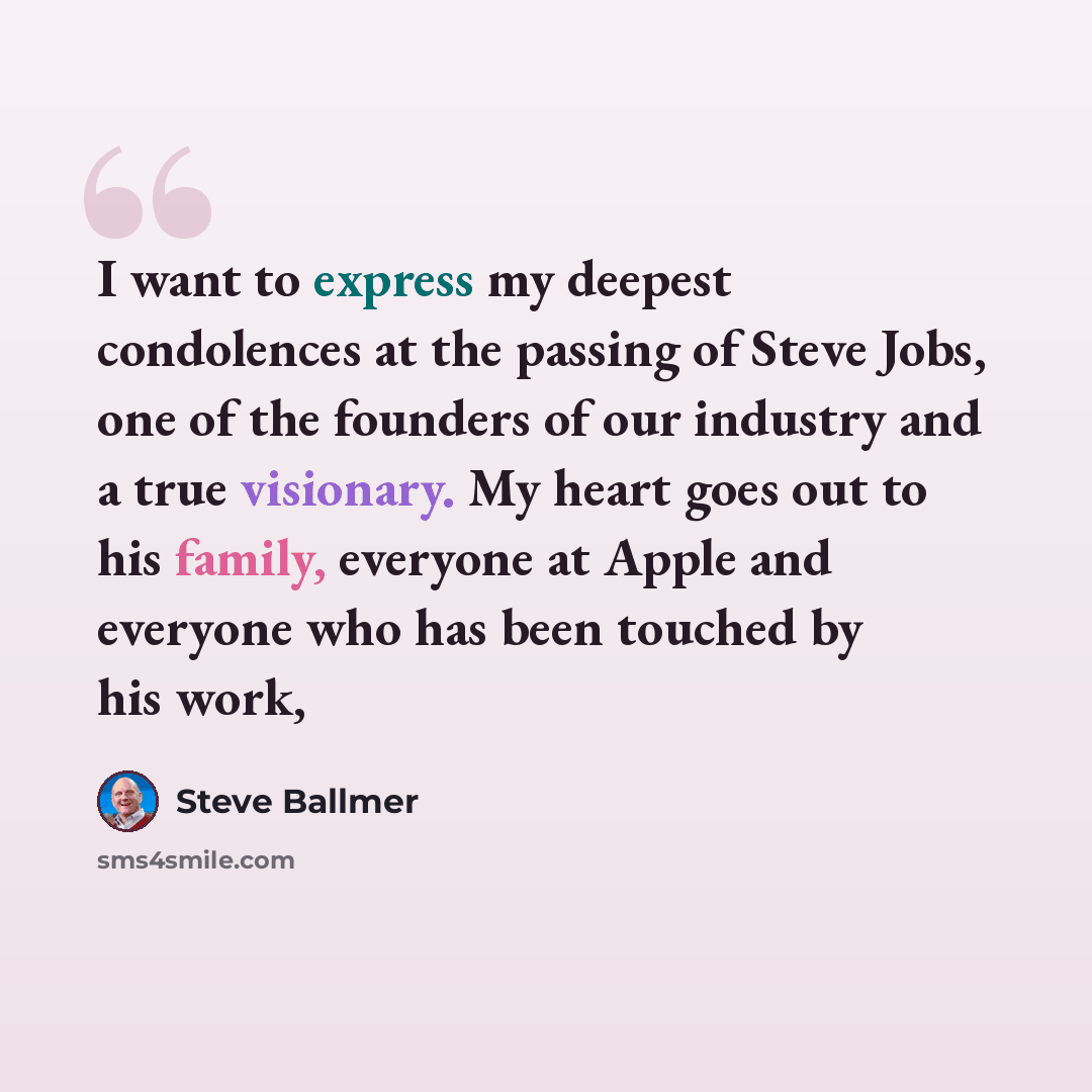“I want to express my deepest condolences at the passing of Steve Jobs, one of the founders of our industry and a true visionary. My heart goes out to his family, everyone at Apple and everyone who has been touched by his work,” quote by Steve Ballmer