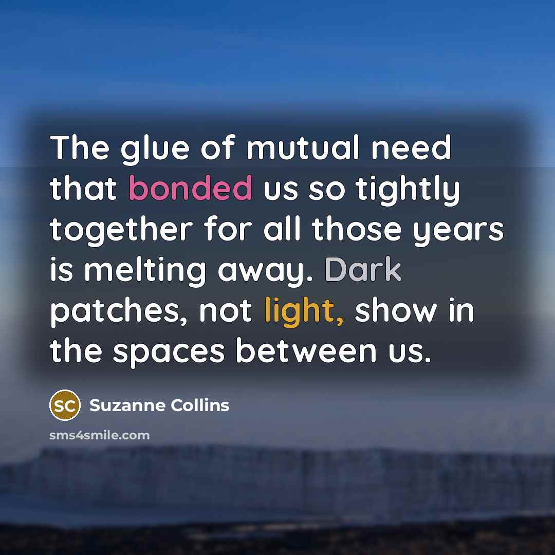 “The glue of mutual need that bonded us so tightly together for all those years is melting away. Dark patches, not light, show in the spaces between us.” quote by Suzanne Collins
