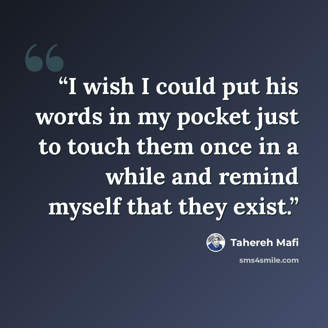 “I wish I could put his words in my pocket just to touch them once in a while and remind myself that they exist.” quote by Tahereh Mafi