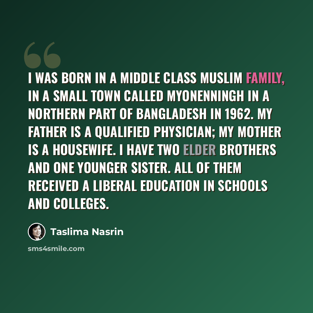 “I was born in a middle class Muslim family, in a small town called Myonenningh in a northern part of Bangladesh in 1962. My father is a qualified physician; my mother is a housewife. I have two elder brothers and one younger sister. All of them received a liberal education in schools and colleges.” quote by Taslima Nasrin