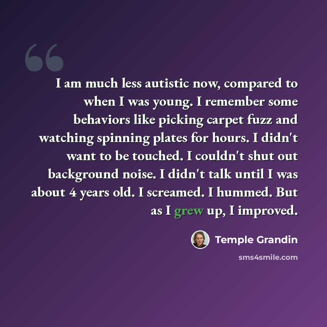“I am much less autistic now, compared to when I was young. I remember some behaviors like picking carpet fuzz and watching spinning plates for hours. I didn't want to be touched. I couldn't shut out background noise. I didn't talk until I was about 4 years old. I screamed. I hummed. But as I grew…” quote by Temple Grandin