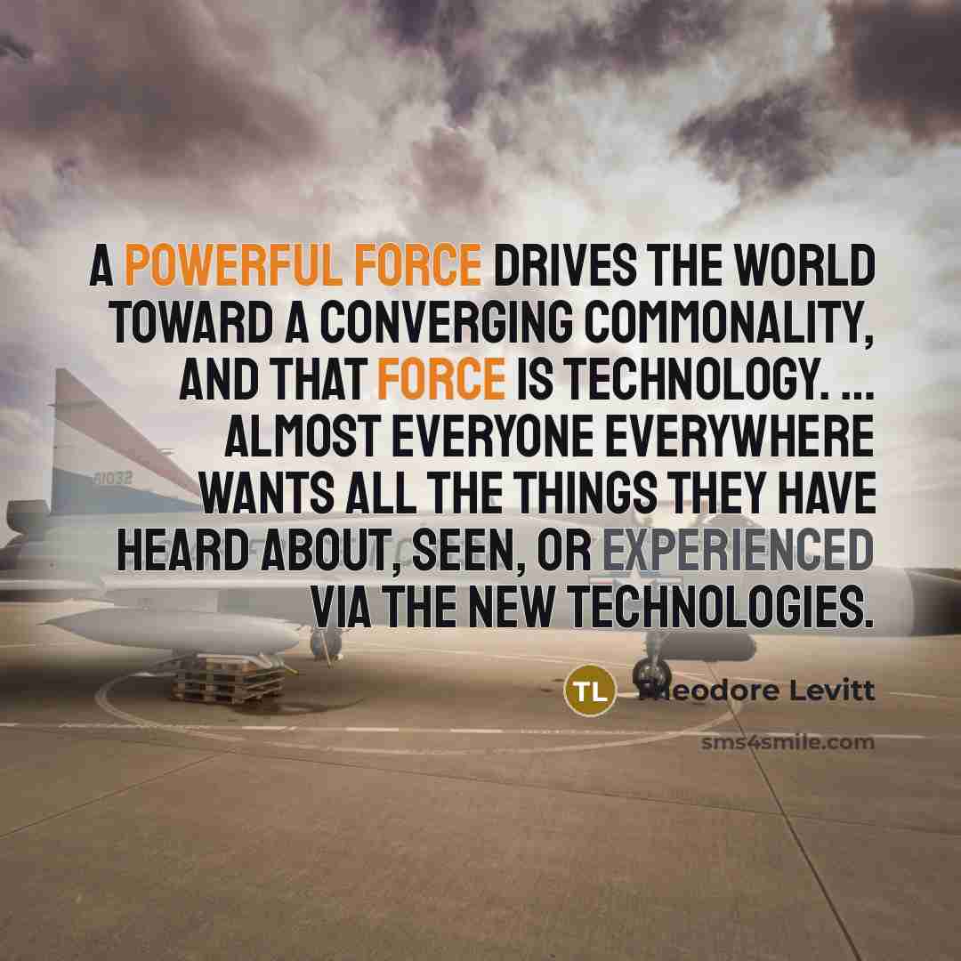 “A powerful force drives the world toward a converging commonality, and that force is technology. … Almost everyone everywhere wants all the things they have heard about, seen, or experienced via the new technologies.” quote by Theodore Levitt