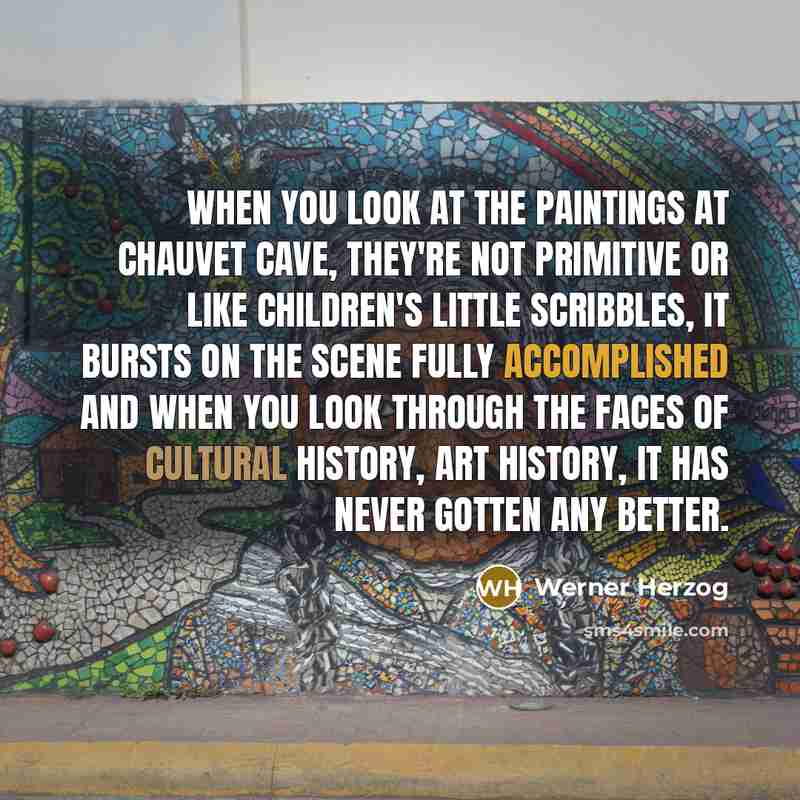 “When you look at the paintings at Chauvet Cave, they're not primitive or like children's little scribbles, it bursts on the scene fully accomplished and when you look through the faces of cultural history, art history, it has never gotten any better.” quote by Werner Herzog
