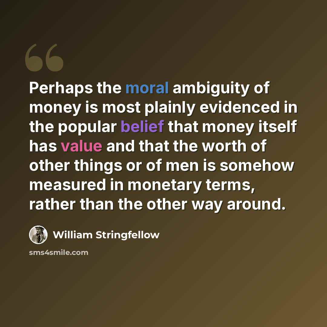 “Perhaps the moral ambiguity of money is most plainly evidenced in the popular belief that money itself has value and that the worth of other things or of men is somehow measured in monetary terms, rather than the other way around.” quote by William Stringfellow