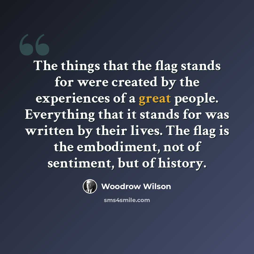 “The things that the flag stands for were created by the experiences of a great people. Everything that it stands for was written by their lives. The flag is the embodiment, not of sentiment, but of history.” quote by Woodrow Wilson