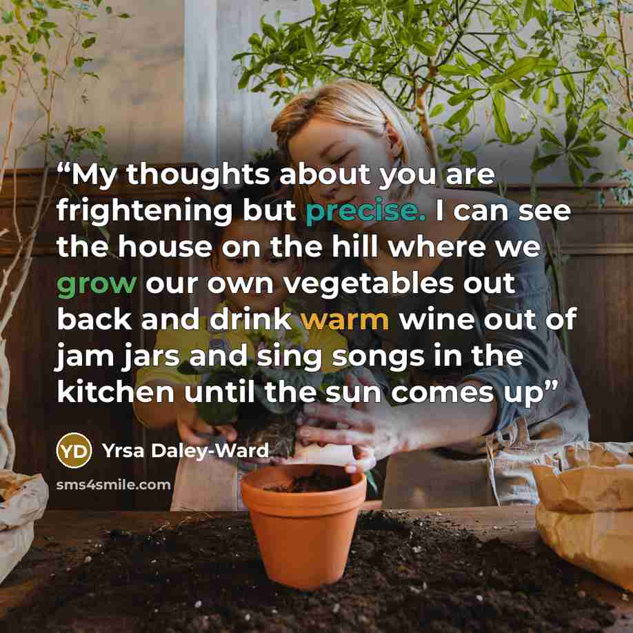 “My thoughts about you are frightening but precise. I can see the house on the hill where we grow our own vegetables out back and drink warm wine out of jam jars and sing songs in the kitchen until the sun comes up” quote by Yrsa Daley-Ward