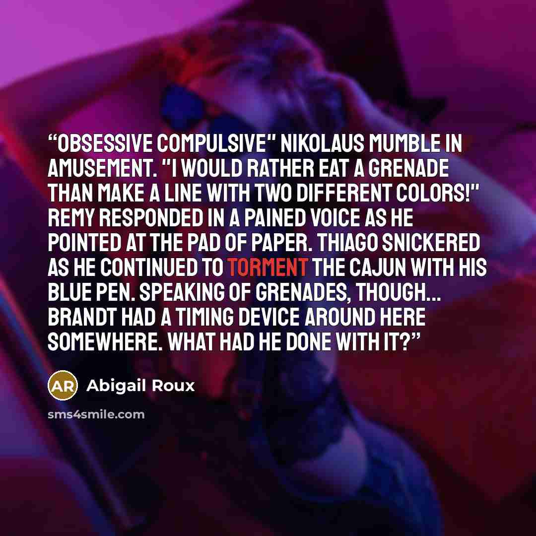 “Obsessive compulsive" Nikolaus mumble in amusement. "I would rather eat a grenade than make a line with two different colors!" Remy responded in a pained voice as he pointed at the pad of paper. Thiago snickered as he continued to torment the Cajun with his blue pen. Speaking of grenades…” quote by Abigail Roux