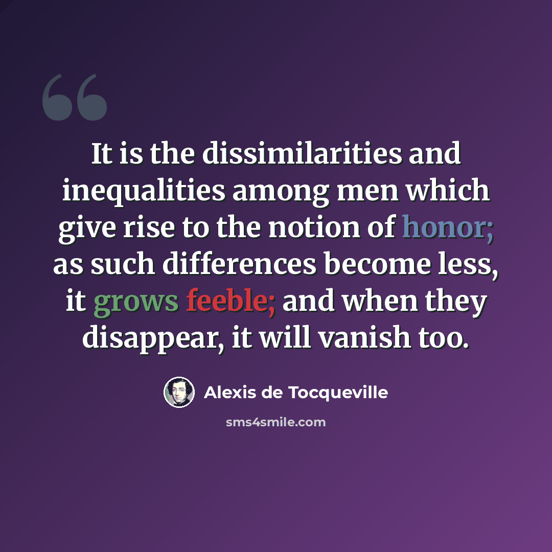 “It is the dissimilarities and inequalities among men which give rise to the notion of honor; as such differences become less, it grows feeble; and when they disappear, it will vanish too.” quote by Alexis de Tocqueville