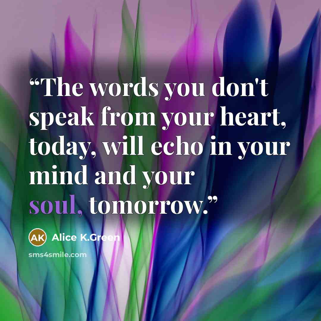 “The words you don't speak from your heart, today, will echo in your mind and your soul, tomorrow.” quote by Alice K.Green