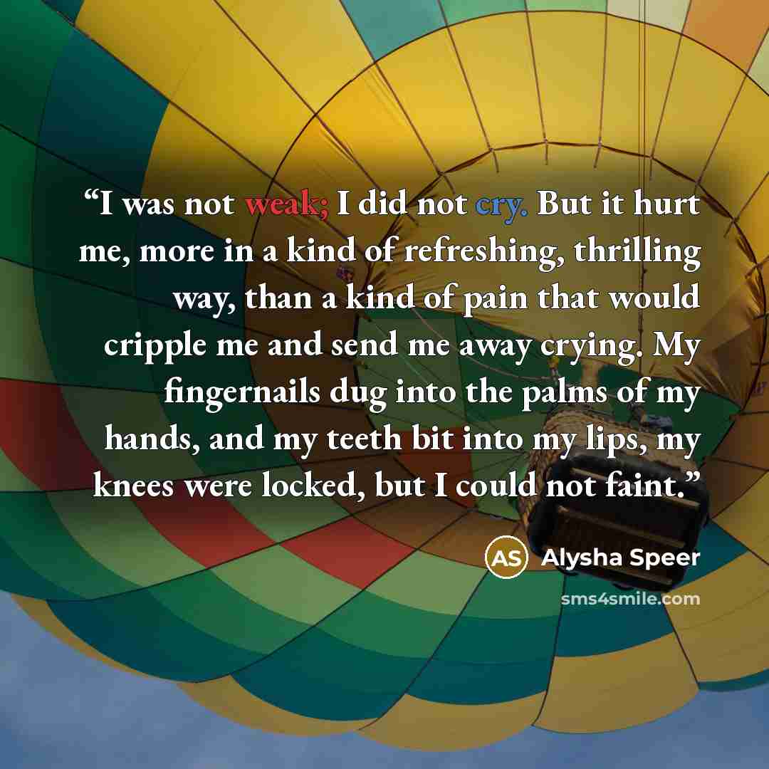 “I was not weak; I did not cry. But it hurt me, more in a kind of refreshing, thrilling way, than a kind of pain that would cripple me and send me away crying. My fingernails dug into the palms of my hands, and my teeth bit into my lips, my knees were locked, but I could not faint.” quote by Alysha Speer