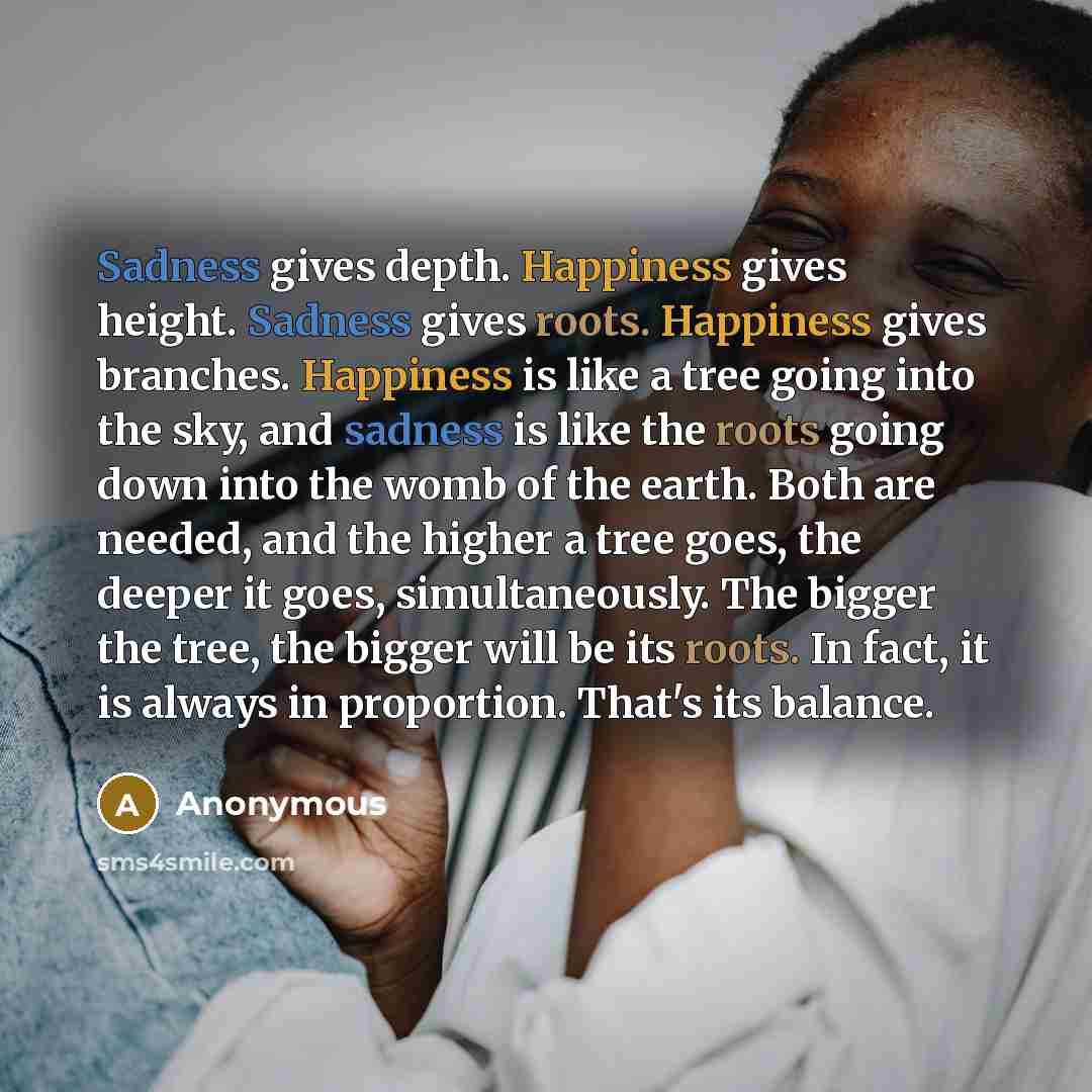 “Sadness gives depth. Happiness gives height. Sadness gives roots. Happiness gives branches. Happiness is like a tree going into the sky, and sadness is like the roots going down into the womb of the earth. Both are needed, and the higher a tree goes, the deeper it goes, simultaneously. The bigger…” quote by Anonymous
